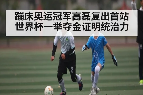 蹦床奥运冠军高磊复出首站世界杯一举夺金证明统治力 | kaiyun sports