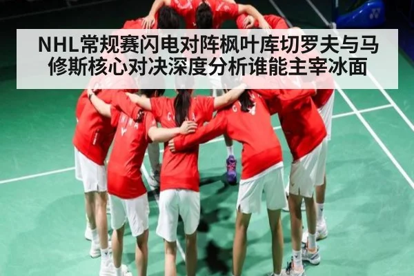 NHL常规赛闪电对阵枫叶库切罗夫与马修斯核心对决深度分析谁能主宰冰面
